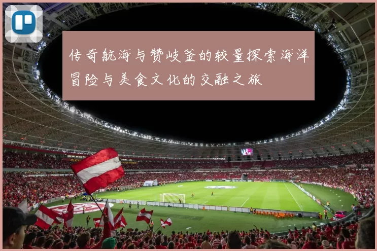 传奇航海与赞岐釜的较量探索海洋冒险与美食文化的交融之旅