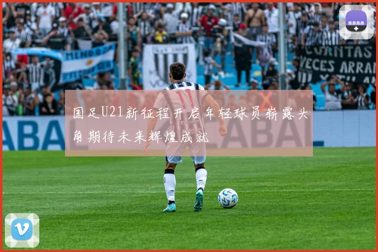 国足U21新征程开启年轻球员崭露头角期待未来辉煌成就