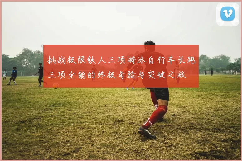 挑战极限铁人三项游泳自行车长跑三项全能的终极考验与突破之旅