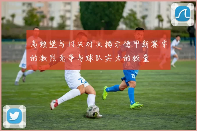 乌赖堡与门兴对决揭示德甲新赛季的激烈竞争与球队实力的较量