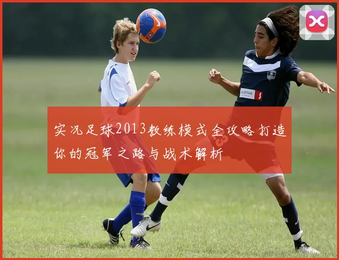 实况足球2013教练模式全攻略打造你的冠军之路与战术解析