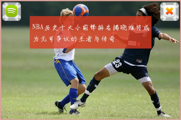 NBA历史十大小前锋排名揭晓谁将成为无可争议的王者与传奇