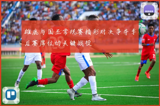 雄鹿与国王常规赛精彩对决争夺季后赛席位的关键战役