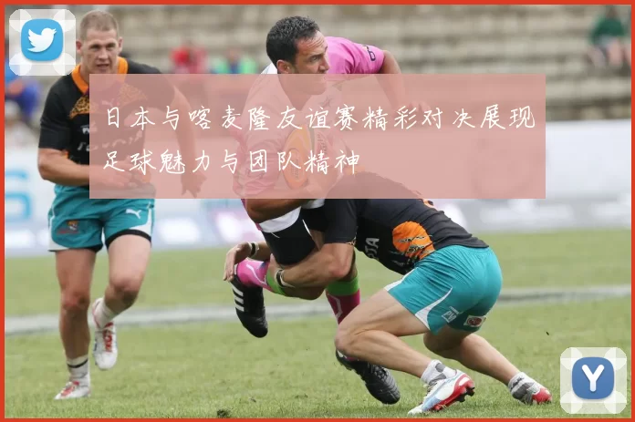 日本与喀麦隆友谊赛精彩对决展现足球魅力与团队精神