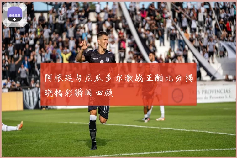 阿根廷与厄瓜多尔激战正酣比分揭晓精彩瞬间回顾