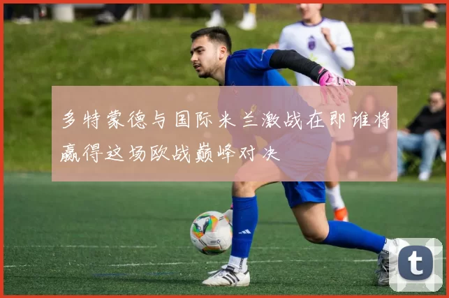 多特蒙德与国际米兰激战在即谁将赢得这场欧战巅峰对决