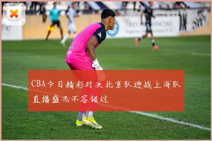 CBA今日精彩对决北京队迎战上海队直播盛况不容错过