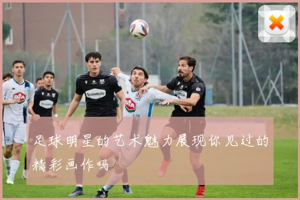 足球明星的艺术魅力展现你见过的精彩画作吗