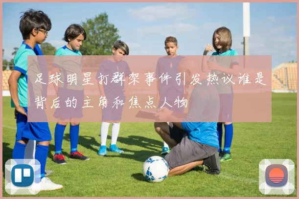 足球明星打群架事件引发热议谁是背后的主角和焦点人物