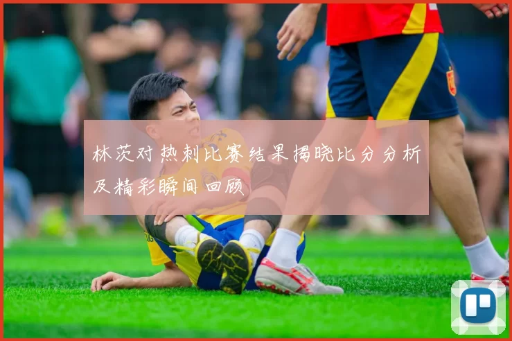 林茨对热刺比赛结果揭晓比分分析及精彩瞬间回顾