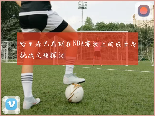 哈里森巴恩斯在NBA赛场上的成长与挑战之路探讨