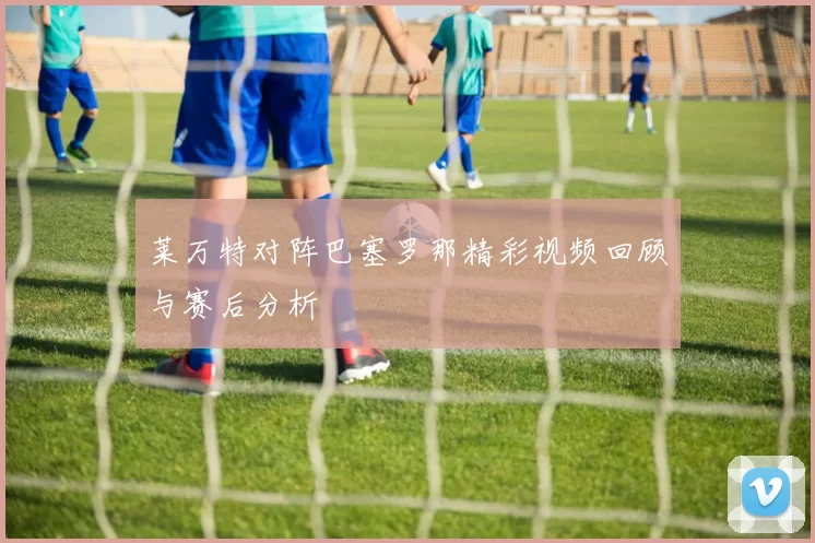 莱万特对阵巴塞罗那精彩视频回顾与赛后分析