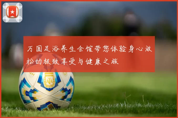 万国足浴养生会馆带您体验身心放松的极致享受与健康之旅