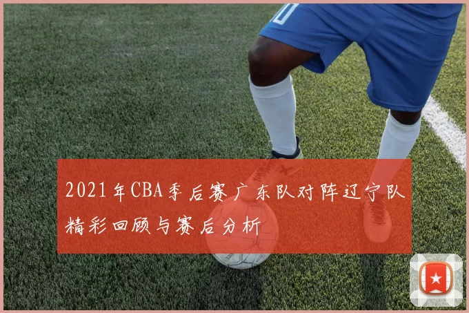 2021年CBA季后赛广东队对阵辽宁队精彩回顾与赛后分析